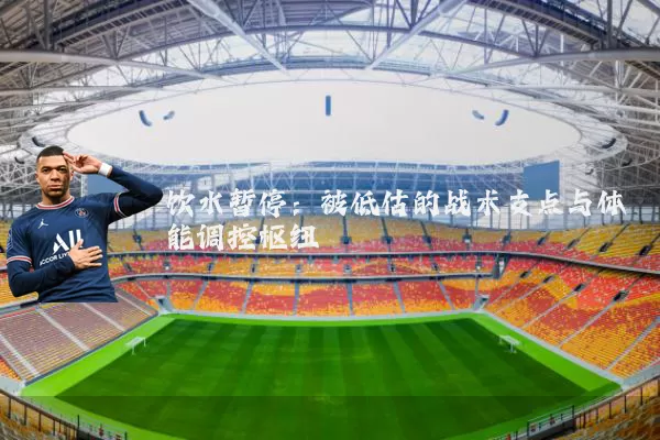 饮水暂停:被低估的战术支点与体能调控枢纽